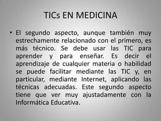 TICs EN MEDICINA
• El segundo aspecto, aunque también muy
estrechamente relacionado con el primero, es
más técnico. Se debe usar las TIC para
aprender y para enseñar. Es decir el
aprendizaje de cualquier materia o habilidad
se puede facilitar mediante las TIC y, en
particular, mediante Internet, aplicando las
técnicas adecuadas. Este segundo aspecto
tiene que ver muy ajustadamente con la
Informática Educativa.
 