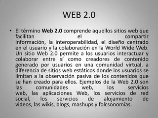 WEB 2.0
• El término Web 2.0 comprende aquellos sitios web que
facilitan el compartir
información, la interoperabilidad, el diseño centrado
en el usuario y la colaboración en la World Wide Web.
Un sitio Web 2.0 permite a los usuarios interactuar y
colaborar entre sí como creadores de contenido
generado por usuarios en una comunidad virtual, a
diferencia de sitios web estáticos donde los usuarios se
limitan a la observación pasiva de los contenidos que
se han creado para ellos. Ejemplos de la Web 2.0 son
las comunidades web, los servicios
web, las aplicaciones Web, los servicios de red
social, los servicios de alojamiento de
videos, las wikis, blogs, mashups y folcsonomías.
 