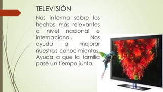 TELEVISIÓN
Nos informa sobre los
hechos más relevantes
a nivel nacional e
internacional. Nos
ayuda a mejorar
nuestros conocimientos.
Ayuda a que la familia
pase un tiempo junta.
 