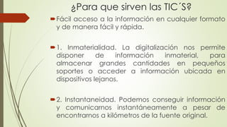 ¿Para que sirven las TIC´S?
Fácil acceso a la información en cualquier formato
y de manera fácil y rápida.
1. Inmaterialidad. La digitalización nos permite
disponer de información inmaterial, para
almacenar grandes cantidades en pequeños
soportes o acceder a información ubicada en
dispositivos lejanos.
2. Instantaneidad. Podemos conseguir información
y comunicarnos instantáneamente a pesar de
encontrarnos a kilómetros de la fuente original.
 