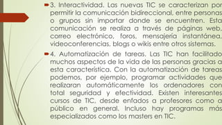 3. Interactividad. Las nuevas TIC se caracterizan por
permitir la comunicación bidireccional, entre personas
o grupos sin importar donde se encuentren. Esta
comunicación se realiza a través de páginas web,
correo electrónico, foros, mensajería instantánea,
videoconferencias, blogs o wikis entre otros sistemas.
4. Automatización de tareas. Las TIC han facilitado
muchos aspectos de la vida de las personas gracias a
esta característica. Con la automatización de tareas
podemos, por ejemplo, programar actividades que
realizaran automáticamente los ordenadores con
total seguridad y efectividad. Existen interesantes
cursos de TIC, desde enfados a profesores como a
público en general. Incluso hay programas más
especializados como los masters en TIC.
 