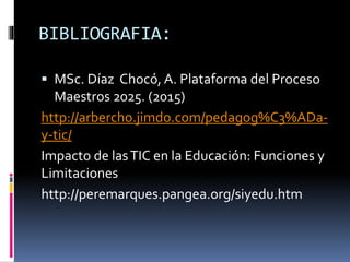 BIBLIOGRAFIA:
MSc. Díaz Chocó, A. Plataforma del Proceso
Maestros 2025. (2015)
http://arbercho.jimdo.com/pedagog%C3%ADa-
y-tic/
Impacto de lasTIC en la Educación: Funciones y
Limitaciones
http://peremarques.pangea.org/siyedu.htm