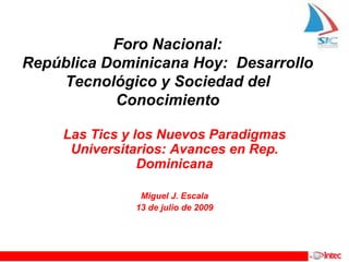 Foro Nacional:
República Dominicana Hoy: Desarrollo
    Tecnológico y Sociedad del
           Conocimiento

     Las Tics y los Nuevos Paradigmas
      Universitarios: Avances en Rep.
                 Dominicana

                Miguel J. Escala
               13 de julio de 2009
 