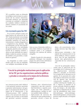43bit 163 JUN.-JUL. 2007
LAS TIC EN LA
SANIDAD
TIC se perfilan como un elemento
tecnológico esencial para la susten-
tación de las nuevas estructuras,
buscando satisfacer una demanda
creciente en cantidad y calidad de
los cuidados médicos mientras se
intenta contener el crecimiento de
los costes.
Un escenario para las TIC
En el sector sanitario existe una
larga historia de utilización de las
TIC. Tradicionalmente la tecnología
ha actuado de soporte para los pro-
fesionales sanitarios en forma de
instrumentos y medios diagnósticos
y terapéuticos muy diversos. Más
recientemente, las TIC han extendi-
do su utilización a las actividades
de gestión, planificación y adminis-
tración de la empresa sanitaria y
ahora se están abriendo sus capaci-
dades a todos los actores, incluyen-
do también a los pacientes y ciuda-
danos en general.
Los hospitales se están convir-
tiendo cada vez más en entidades
con múltiples necesidades de bue-
nas comunicaciones entre médicos
y otro personal sanitario, pacientes
y personal administrativo y de ges-
tión. La incorporación de las Tecno-
logías de la Información y las
Comunicaciones (TIC) también
afecta a los servicios de salud con
sistemas que facilitan la movilidad
del personal sanitario mientras
tiene acceso a historiales médicos y
otros datos relativos al paciente en
cualquier parte y en cualquier
momento con sistemas de interfaz
amigable.
Desde el punto de vista general,
podemos distinguir tres grandes
grupos de aplicaciones telemáticas
multimedia para sanidad:
- Sistemas para infraestructuras
corporativas, que dan conectivi-
dad electrónica y soportes avan-
zados con fines generales y
administrativos, aunque se utili-
cen también datos médicos.
- Aplicaciones de servicios de
información para profesionales y
pacientes, acceso a bases de
datos y de conocimiento, inclu-
yendo servicios tipo http sobre
TCP/IP.
- Aplicaciones orientadas a dar
soporte de comunicación en las
tareas médicas, clínicas y quirúr-
gicas. Son las que representan
quizás más genuinamente la
capacidad de las comunicacio-
nes.
Una de las principales motiva-
ciones para la aplicación de las
tecnologías de la información por
las organizaciones sanitarias,
públicas y privadas, se encuentra
en la mejora de la eficiencia en la
gestión. En la provisión de cuida-
dos médicos intervienen una multi-
tud de agentes que necesitan
comunicarse, compartir e inter-
cambiar información. Pueden ayu-
dar a mejorar la equidad en el
acceso salvando distancias geográ-
ficas, de tiempo y de otros tipos,
mediante la implantación de servi-
cios de telemedicina tales como
telerradiología, telecardiología,
teleconsulta general, comunicación
primaria especializada o el hospital
en casa.
“Una de las principales motivaciones para la aplicación
de las TIC por las organizaciones sanitarias públicas
y privadas se encuentra en la mejora de la eficiencia
en la gestión”
 