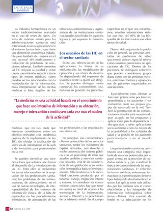 La industria farmacéutica es un
sector tradicionalmente avanzado
en el uso de redes de datos. Un
tema de máximo interés para las
administraciones sanitarias está
relacionado con las aplicaciones en
el entorno farmacéutico que tiene
una dimensión económica induda-
ble pero también de mejora en el
uso racional del medicamento y
reducción de problemas de reac-
ciones adversas. También permiten
las TIC mejorar la calidad y evitar
costes permitiendo reducir ciertos
tipos de errores médicos, como
pueden ser los relacionados con la
manipulación de la información,
mala interpretación de las recetas
médicas o letra ilegible de los
médicos, que no hay duda que
merecen considerarse como un
objetivo relevante con incidencia
positiva de la implantación de las
TIC, sin olvidar la facilitación de
servicios de información en la web
y de formación para profesionales
en la red.
Se pueden identificar una serie
de factores que actúan como frenos
al desarrollo de la introducción de
las TIC. Entre ellos se encuentran
los temas relacionados con la acep-
tación de los profesionales sanita-
rios; los problemas de las infraes-
tructuras; de adiestramiento en el
uso de nuevas tecnologías, de inte-
roperabilidad de los sistemas de
información clínica, de la falta de
protocolos en los procedimientos
telemáticos, de adecuación de las
estructuras administrativas y organi-
zativas de las instituciones sanita-
rias actuales sin olvidar los aspectos
legales y por supuesto la financia-
ción.
Los usuarios de las TIC en
el sector sanitario
Existe una diferenciación de las
aplicaciones, la forma de su
implantación, las modalidades de
operación y sus ritmos de desarro-
llo dependiendo del segmento de
usuario (cliente) a quien van dirigi-
das. Se pueden distinguir varias
categorías: los consumidores (ciu-
dadanos en general), los pacientes,
los profesionales y las organizacio-
nes sanitarias.
En principio, son consumidores,
clientes potenciales de los servicios
sanitarios, todos los habitantes de
España censados, con derecho a
recibir asistencia del sistema públi-
co, con un porcentaje de ellos que
acuden también a servicios sanita-
rios privados. Una de las caracterís-
ticas de esta población es su evolu-
ción demográfica hacia el envejeci-
miento. Otra tendencia es la movi-
lidad creciente producida por el
turismo, trabajo, migración interna
y externa. Al considerar los consu-
midores potenciales hay que tener
en cuenta su nivel de acceso a las
tecnologías de la información,
acceso a Internet y la penetración
de la telefonía móvil. En el campo
específico en el que nos encontra-
mos, estudios internaciones seña-
lan que más del 40% de las bús-
quedas de los internautas son sobre
temas de salud.
Dentro del conjunto de la pobla-
ción en general, las personas afec-
tadas de problemas de salud
(pacientes) cobran especial relieve
como usuarios potenciales de apli-
caciones de TIC. Dentro de los
pacientes, se distinguen colectivos
que pueden considerarse grupos
diana como son las personas mayo-
res, enfermos crónicos y agrupacio-
nes de pacientes organizados en
asociaciones.
Especialmente estas últimas se
han visto potenciadas por Internet,
permitiendo a los pacientes o sus
cuidadores crear sus propios gru-
pos de autoayuda en la red. Tam-
bién la penetración de las comuni-
caciones móviles está encontrando
gran acogida en los programas y
aplicaciones para la dependencia o
discapacidad y otras aplicaciones
socio-sanitarias como la mejora de
la accesibilidad a los cuidados de
salud y la gestión de los pacientes
particularizada o en el mundo
rural.
Los profesionales sanitarios cons-
tituyen una categoría muy impor-
tante de usuarios potenciales por su
papel central en la provisión de cui-
dados médicos y por constituir la
fuerza de conocimiento de las orga-
nizaciones sanitarias. El colectivo
lo forman médicos, enfermeros, far-
macéuticos y profesionales de otros
tipos trabajando directamente en el
sector. Las aplicaciones más utiliza-
das por los médicos son el correo
electrónico y las búsquedas de
información bibliográfica sobre
temas clínicos. Una cuestión de
fondo es la adecuación de los
44 bit 163 JUN.-JUL. 2007
LAS TIC EN LA
SANIDAD
“La medicina es una actividad basada en el conocimiento
que hace uso intensivo de información y su obtención,
manejo e intercambio constituyen cada vez más el núcleo
de la actividad”
 