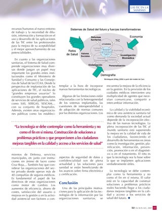 recursos humanos al nuevo entorno
de trabajo y la necesidad de difu-
sión, información y formación en el
uso y desarrollo de las aplicaciones
de las TIC entre los profesionales
para la mejora de su aceptabilidad
y el mejor aprovechamiento de sus
potencialidades.
En cuanto a las organizaciones
sanitarias, el Sistema de Salud com-
prende organizaciones muy diver-
sas donde juegan un papel muy
importante los grandes entes insti-
tucionales como el Ministerio de
Sanidad y Consumo y las Conseje-
rías de Salud de las CCAA. Desde la
perspectiva de implantación de las
aplicaciones de TIC, el núcleo de
“grandes empresas usuarias” lo
constituyen los grandes operadores
de servicios de salud públicos, tales
como SAS, SERGAS, SESCAM,...
con su conjunto de hospitales.
Además, existen otras organizacio-
nes públicas como los estableci-
mientos de Defensa, servicios
municipales, etc junto con institu-
ciones sin ánimo de lucro como
Cruz Roja,... También hay que con-
siderar las organizaciones del sec-
tor privado donde operan más de
40 compañías de seguros médicos.
Es fundamental el papel de los
directivos de estas organizaciones
como motor de cambio. Los
aumentos de eficiencia, ahorro de
costes, satisfacción del usuario o
mejoras en la gestión o en la activi-
dad asistencial son factores a con-
templar a la hora de incorporar
nuevas herramientas tecnológicas.
Algunas de las limitaciones están
relacionadas con la heterogeneidad
de los sistemas implantados, las
cuestiones de interoperabilidad y
de adopción de normas comunes
por las distintas organizaciones. Los
aspectos de seguridad de datos y
confidencialidad son de plena
actualidad y las soluciones para
sanidad se están beneficiando de
los avances sobre firma electrónica
y certificación.
Conclusión
Una de las principales motiva-
ciones para la aplicación de las tec-
nologías de la información por las
organizaciones sanitarias, se
encuentra la mejora de la eficiencia
en la gestión. En la provisión de los
cuidados médicos intervienen una
multiplicidad de agentes que nece-
sitan comunicarse, compartir e
intercambiar información.
La calidad y la viabilidad econó-
mica de una asistencia sanitaria tal
como demanda la sociedad actual
depende de la incorporación efec-
tiva de las nuevas tecnologías. La
plena incorporación de las TIC al
mundo sanitario está suponiendo
la mejora en la calidad de vida de
los ciudadanos, favoreciendo el
desarrollo de herramientas en áreas
como la investigación, gestión, pla-
nificación, información, preven-
ción, promoción o en el diagnósti-
co o en el tratamiento. El reto es
que la tecnología sea la base sobre
la que se implanten aplicaciones
verdaderamente útiles.
La tecnología se debe contem-
plar como la herramienta y no
como el fin en sí misma. El valor
está en la capacidad de construir
soluciones a problemas prácticos
reales haciendo llegar a los ciuda-
danos mejoras tangibles en la cali-
dad y acceso a los servicios de
salud del futuro.
45bit 163 JUN.-JUL. 2007
LAS TIC EN LA
SANIDAD
“La tecnología se debe contemplar como la herramienta y no
como el fin en sí misma. Construcción de soluciones a
problemas prácticos y que proporcionen a los ciudadanos
mejoras tangibles en la calidad y acceso a los servicios de salud”
 