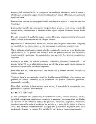 Interactividad: mediante las TIC se consigue un intercambio de informacion entre el usuario y
el ordenador esto permite adaptar los recursos utilizados en funcion ed la interaccion del sujeto
con el ordenador
Interconexion: creacion de nuevas posibilidades tecnologicas a partir de la conexión entre dos
tecnologias
Istantaneidad: las redes de comunicación han posibilitado el uso de servicios que permiten la
comunicación y transmision de la informacion entre lugares alejados fisicamente de una forma
rapida.
Elevados parametros de calidad de imagen y sonido. El proceso y tansmision de la informacion
abarca todo tipo de informacion: textual, imagen y sonido.
Digitalizacion: la informacion de distinto tipo( sonidos, texto, imágenes, animaciones, etc) pueda
ser trasmitida por los mismos medios al estar representada en un formato unico universal.
Mayor influencia sobre los procesos que sobre los productos. Es psoible que el uso de diferentes
aplicaciones de la TIC presente una influencia sobre los procesos mentales que realizan los
usuarios para la adquisicion de conocimientos, mas que sobre los propios conocimientos
adquiridos.
Penetración en todos los sectores (culturales, económicos, educativos, industriales…). El
impacto de las TIC no se refleja únicamente en un individu, grupo, sector o país, sino que, se
extiende al conjunto de las sociedades del planeta,
Innovación. Las TIC están produciendo una innovaci+on y cambio constante en todos los
ámbitos sociales.
Tendencia hacia la automatización. Aparición de diferentes posiibilidades y herramientas que
permiten un manejo automático de la información en diversas actividades personales,
profesionales y sociales.
Diversidad. La utilidad de las tenologías puede ser muy diversa, desde la comunicación entre
personas hasta el proceso de información
Las TIC en el sector salud
Se han identificado ocho dimensiones de contribución: acceso, eficacia, eficiencia, calidad,
seguridad, generación de conocimiento, impacto en la economía e integración. Cada una de ellas
se relaciona con los diferentes ámbitos de aplicación, prevención, diagnóstico, tratamiento,
monitoreo, educación sanitaria, gestión de los servicios y el comercio electrónico en el sector
salud. Los beneficios se extienden tanto a los pacientes y ciudadanos en general, como a los
profesionales de salud y al conjunto de la sociedad por sus efectos en crecimiento económico.
 
