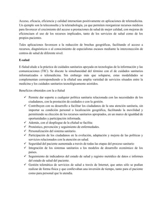 Acceso, eficacia, eficiencia y calidad interactúan positivamente en aplicaciones de telemedicina.
Un ejemplo son la teleconsulta y la teleradiología, ya que permiten reorganizar recursos médicos
para favorecer el crecimiento del acceso a prestaciones de salud de mejor calidad, con mejoras de
eficienciaen el uso de los recursos implicados, tanto de los servicios de salud como de los
propios pacientes.
Tales aplicaciones favorecen a la reducción de brechas geográficas, facilitando el acceso a
recursos, diagnósticos o al conocimiento de especialistas escasos mediante la interconección de
centros de salud de diferente nivel.
E-salud
E-Salud alude a la práctica de cuidados sanitarios apoyada en tecnologías de la información y las
comunicaciones (TIC). Se discute la simultaneidad del término con el de cuidados sanitarios
informatizados o telemedicina. Sin embargo más que solaparse, estas modalidades se
complementan correspondiendo a la eSalud una amplia variedad de servicios situados entre la
medicina y los cuidados sanitarios tecnológicamente asistidos.
Beneficios obtenidos con la e-Salud
 Permite dar soporte a cualquier política sanitaria relacionada con las necesidades de los
ciudadanos, con la prestación de cuidados o con la gestión.
 Contribuyen con su desarrollo a facilitar los ciudadanos de la una atención sanitaria, sin
importar su condición personal o localización geográfica, facilitando la movilidad y
permitiendo su elección de los recursos sanitarios apropiados, en un marco de igualdad de
oportunidades y participación informada.
 Además, con el despliegue de la eSalud se facilita:
 Pronóstico, prevención y seguimiento de enfermedades.
 Personalización del sistema sanitario.
 Participación de los ciudadanos en la evolución, adaptación y mejora de las políticas y
servicios relacionados con la atención en salud.
 Seguridad del paciente aumentada a través de todas las etapas del proceso sanitario
 Integración de los sistemas sanitarios a los modelos de desarrollo económico de los
países.
 Seguimiento de indicadores del estado de salud y registro metódico de datos e informes
del estado de salud del paciente.
 Gestión telemática de servicios de salud a través de Internet, que antes sólo se podían
realizar de forma física y que conllevaban una inversión de tiempo, tanto para el paciente
como para personal que lo atendía.
 