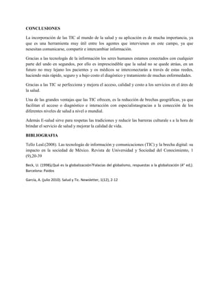 CONCLUSIONES
La incorporación de las TIC al mundo de la salud y su aplicación es de mucha importancia, ya
que es una herramienta muy útil entre los agentes que intervienen en este campo, ya que
nesesitan comunicarse, compartir e intercambiar información.
Gracias a las tecnologás de la información los seres humanos estamos conectados con cualquier
parte del undo en segundos, por ello es imprescindible que la salud no se quede atráas, en un
futuro no muy lejano los pacientes y os médicos se interconectarán a través de estas reedes,
haciendo más rápido, seguro y a bajo costo el diagóstico y tratamiento de muchas enfermedades.
Gracias a las TIC se perfecciona y mejora el acceso, calidad y costo a los servicios en el áres de
la salud.
Una de las grandes ventajas que las TIC ofrecen, es la reducción de brechas geográficas, ya que
facilitan el acceso o diagnóstico e interacción con especialistasgracias a la conección de los
diferentes niveles de salud a nivel o mundial.
Además E-salud sirve para respetas las tradiciones y reducir las barreras culturale s a la hora de
brindar el servicio de salud y mejorar la calidad de vida.
BIBLIOGRAFIA
Tello Leal.(2008). Las tecnologás de información y comunicaciones (TIC) y la brecha digital: su
impacto en la sociedad de México. Revista de Universidad y Sociedad del Conocimiento, 1
(9),20-39
Beck, U. (1998)¿Qué es la globalizacoón?Falacias del globalismo, respuestas a la globalización (4° ed,).
Barcelona: Paidos
García, A. (julio 2010). Salud y Tic. Newsletter, 1(12), 2-12
 