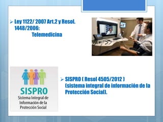 Ley 1122/ 2007 Art.2 y Resol.
1448/2006:
Telemedicina
SISPRO ( Resol 4505/2012 )
(sistema integral de información de la
Protección Social).
 