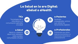 La Salud en la era Digital:
eSalud o eHealth
Salud 2.0, mSalud o
salud móvil, telesalud,
redes sociales,
comunidades virtuales
Pacientes
empoderados, activos
que utilizan las
herramientas digitales
Tecnologías de la
información y la
comunicación aplicadas
a la salud
e-Salud
e-Pacientes
TICs
Profesionales que utilizan
todas las herramientas a su
alcance para desarrollarse
profesionalmente
e-Profesionales
 