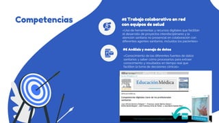 Competencias
«Conocimiento de las diferentes fuentes de datos
sanitarios y saber cómo procesarlos para extraer
conocimiento y resultados en tiempo real que
faciliten la toma de decisiones clínicas»
#6 Análisis y manejo de datos
«Uso de herramientas y recursos digitales que facilitan
el desarrollo de proyectos interdisciplinares y la
atención sanitaria no presencial en colaboración con
diferentes agentes sanitarios, incluidos los pacientes»
#5 Trabajo colaborativo en red
con equipos de salud
 