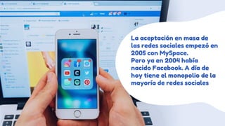 La aceptación en masa de
las redes sociales empezó en
2005 con MySpace.
Pero ya en 2004 había
nacido Facebook. A día de
hoy tiene el monopolio de la
mayoría de redes sociales
 