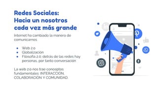 Redes Sociales:
Hacia un nosotros
cada vez más grande
Internet ha cambiado la manera de
comunicarnos
● Web 2.o
● Globalización
● Filosofía 2.0: detrás de las redes hay
personas, por tanto conversación
La web 2.o nos trae conceptos
fundamentales: INTERACCIÓN,
COLABORACIÓN Y COMUNIDAD.
 