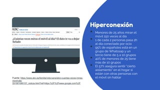 Hiperconexión
• Menores de 25 años miran el
móvil 150 veces al día
• 1 de cada 2 personas pasa 2h
al día conectado por ocio
• 95% de españoles está en un
grupo de Whatssap y un
tercio tiene de 5 a 10 grupos
• 40% de menores de 25 tiene
más de 10 grupos
• El 57% asegura sentir “cierto
aislamiento” en el hogar si
están con otras personas con
el móvil sin hablar
Fuente: https://www.abc.es/familia/vida-sana/abci-cuantas-veces-miras-
movil-dia-
201901080157_noticia.html?ref=https:%2F%2Fwww.google.com%2F
 