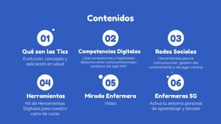 Contenidos
Evolución, concepto y
aplicación en salud
Qué son las Tics
¿Qué competencias y habilidades
debemos tener como profesionales
sanitarios del siglo XXI?
Competencias Digitales
Herramientas para la
comunicación, gestión del
conocimiento y divulgar ciencia
Redes Sociales
Kit de Herramientas
Digitales para nuestro
carro de curas
Herramientas
Vídeo
Mirada Enfermera
Activa tu entorno personal
de aprendizaje y lánzate
Enfermeras 5G
01
04
02
05
03
06
 
