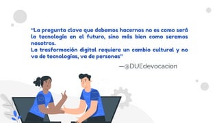 “La pregunta clave que debemos hacernos no es como será
la tecnología en el futuro, sino más bien como seremos
nosotros.
La trasformación digital requiere un cambio cultural y no
va de tecnologías, va de personas”
—@DUEdevocacion
 