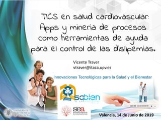 Innovaciones Tecnológicas para la Salud y el Bienestar
Valencia, 14 de Junio de 2019
TICS en salud cardiovascular:
Apps y mineria de procesos
como herramientas de ayuda
para el control de las dislipemias.
Vicente Traver
vtraver@itaca.upv.es
 