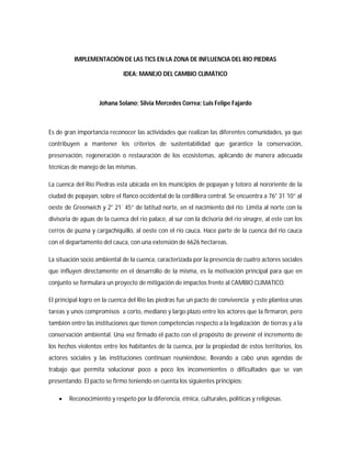 IMPLEMENTACIÓN DE LAS TICS EN LA ZONA DE INFLUENCIA DEL RIO PIEDRAS

                              IDEA: MANEJO DEL CAMBIO CLIMÁTICO



                    Johana Solano; Silvia Mercedes Correa; Luis Felipe Fajardo



Es de gran importancia reconocer las actividades que realizan las diferentes comunidades, ya que
contribuyen a mantener los criterios de sustentabilidad que garantice la conservación,
preservación, regeneración o restauración de los ecosistemas, aplicando de manera adecuada
técnicas de manejo de las mismas.

La cuenca del Rio Piedras esta ubicada en los municipios de popayan y totoro al nororiente de la
ciudad de popayan, sobre el flanco occidental de la cordillera central. Se encuentra a 76° 31´10” al
oeste de Greenwich y 2° 21´ 45” de latitud norte, en el nacimiento del rio. Limita al norte con la
divisoria de aguas de la cuenca del rio palace, al sur con la dicisoria del rio vinagre, al este con los
cerros de puzna y cargachiquillo, al oeste con el rio cauca. Hace parte de la cuenca del rio cauca
con el departamento del cauca, con una extensión de 6626 hectareas.

La situación socio ambiental de la cuenca, caracterizada por la presencia de cuatro actores sociales
que influyen directamente en el desarrollo de la misma, es la motivación principal para que en
conjunto se formulara un proyecto de mitigación de impactos frente al CAMBIO CLIMATICO.

El principal logro en la cuenca del Rio las piedras fue un pacto de convivencia y este plantea unas
tareas y unos compromisos a corto, mediano y largo plazo entre los actores que la firmaron, pero
también entre las instituciones que tienen competencias respecto a la legalización de tierras y a la
conservación ambiental. Una vez firmado el pacto con el propósito de prevenir el incremento de
los hechos violentos entre los habitantes de la cuenca, por la propiedad de estos territorios, los
actores sociales y las instituciones continúan reuniéndose, llevando a cabo unas agendas de
trabajo que permita solucionar poco a poco los inconvenientes o dificultades que se van
presentando. El pacto se firmo teniendo en cuenta los siguientes principios:

       Reconocimiento y respeto por la diferencia, étnica, culturales, políticas y religiosas.
 