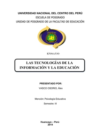 LAS TECNOLOGÍAS DE LA
INFORMACIÓN Y LA EDUCACIÓN
UNIVERSIDAD NACIONAL DEL CENTRO DEL PERÚ
ESCUELA DE POSGRADO
UNIDAD DE POSGRADO DE LA FACULTAD DE EDUCACIÓN
ENSAYO
PRESENTADO POR:
VASCO OSORIO, Álex
Mención: Psicología Educativa
Semestre: III
Huancayo – Perú
2014
 