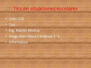 Tics en situaciones escolares  Cetis 115 Tics  Ing. Martin Molina  Diego Alan Mora Cárdenas 1° k  Informática  