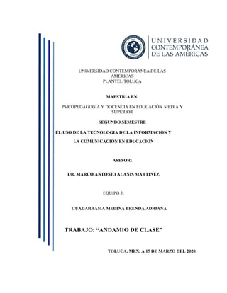 UNIVERSIDAD CONTEMPORÁNEA DE LAS
AMÉRICAS
PLANTEL TOLUCA
MAESTRÍA EN:
PSICOPEDAGOGÍA Y DOCENCIA EN EDUCACIÓN MEDIA Y
SUPERIOR
SEGUNDO SEMESTRE
EL USO DE LA TECNOLOGIA DE LA INFORMACION Y
LA COMUNICACIÓN EN EDUCACION
ASESOR:
DR. MARCO ANTONIO ALANIS MARTINEZ
EQUIPO 3:
GUADARRAMA MEDINA BRENDA ADRIANA
TRABAJO: “ANDAMIO DE CLASE”
TOLUCA, MEX. A 15 DE MARZO DEL 2020
 