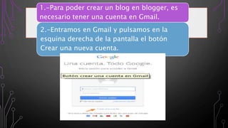 1.-Para poder crear un blog en blogger, es
necesario tener una cuenta en Gmail.
2.-Entramos en Gmail y pulsamos en la
esquina derecha de la pantalla el botón
Crear una nueva cuenta.
 
