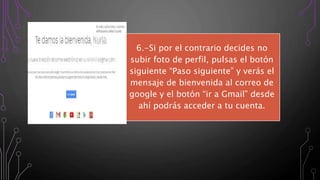 6.-Si por el contrario decides no
subir foto de perfil, pulsas el botón
siguiente “Paso siguiente” y verás el
mensaje de bienvenida al correo de
google y el botón “ir a Gmail” desde
ahí podrás acceder a tu cuenta.
 
