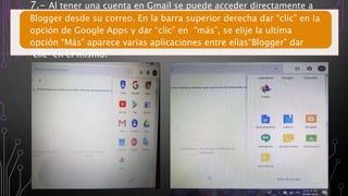 7.- Al tener una cuenta en Gmail se puede acceder directamente a
Blogger desde su correo. En la barra superior derecha dar “clic” en la
opción de Google Apps y dar “clic” en “más”, se elije la ultima
opción “Más” aparece varias aplicaciones entre ellas“Blogger” dar
“clic” en el mismo.
 