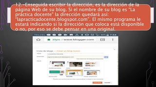 12.-Enseguida escribir la dirección, es la dirección de la
página Web de su blog. Si el nombre de su blog es “La
práctica docente” la dirección quedará así:
“lapracticadocente.blogspot.com”. El mismo programa le
estará indicando si la dirección que coloca está disponible
o no, por eso se debe pensar en una original.
 