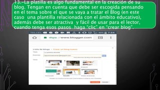 13.-La platilla es algo fundamental en la creación de su
blog. Tengan en cuenta que debe ser escogida pensando
en el tema sobre el que se vaya a tratar el Blog (en este
caso una plantilla relacionada con el ámbito educativo),
además debe ser atractiva y fácil de usar para el lector,
cuando tenga esos pasos haga “clic” en “crear blog”.
 
