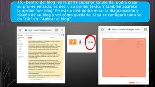 15.-Dentro del blog en la parte superior izquierda, podrá crear
su primer entrada; es decir, su primer texto. Y también aparece
la opción “ver blog” En este usted podrá mirar la diagramación y
diseño de su blog y ver cómo quedaría, si ya se configuró todo se
da “clic” en “Aplicar al blog”.
 