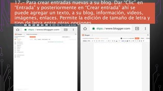 17.- Para crear entradas nuevas a su blog. Dar “Clic” en
“Entrada” y posteriormente en “Crear entrada” ahí se
puede agregar un texto, a su blog, información, videos,
imágenes, enlaces. Permite la edición de tamaño de letra y
tipo de letra entre otras opciones
 