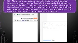 18.- Al agregar una entrada a parte del texto, se puede agregar
imágenes, enlaces o videos. Para añadir una galería de imágenes a
su blog, se da “clic” en el enlace de imagen y se elige el destino de
la que desea subir, enseguida la elige y da clic en “Agregar imágenes
seleccionadas”, una vez que esté la imagen en la entrada, hacer “clic”
sobre ella para cambiar tamaño, leyenda o alineación.
 