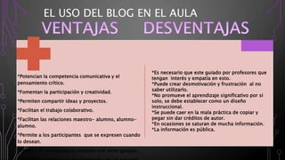 EL USO DEL BLOG EN EL AULA
*Potencian la competencia comunicativa y el
pensamiento crítico.
*Fomentan la participación y creatividad.
*Permiten compartir ideas y proyectos.
*Facilitan el trabajo colaborativo.
*Facilitan las relaciones maestro- alumno, alumno-
alumno.
*Permite a los participantes que se expresen cuando
lo desean.
*Permite la comunicación exterior con otros grupos.
*Es necesario que este guiado por profesores que
tengan interés y empatía en esto.
*Puede crear desmotivación y frustración al no
saber utilizarlo.
*No promueve el aprendizaje significativo por si
solo, se debe establecer como un diseño
instruccional.
*Se puede caer en la mala práctica de copiar y
pegar sin dar créditos de autor.
*En ocasiones se saturan de mucha información.
*La información es pública.
 