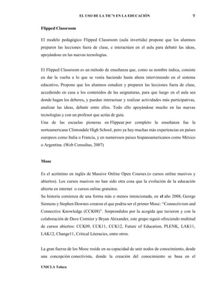 EL USO DE LA TIC’S EN LA EDUCACIÓN 9
UNICLA Toluca
Flipped Classroom
El modelo pedagógico Flipped Classroom (aula invertida) propone que los alumnos
preparen las lecciones fuera de clase, e interactúen en el aula para debatir las ideas,
apoyándose en las nuevas tecnologías.
El Flipped Classroom es un método de enseñanza que, como su nombre indica, consiste
en dar la vuelta a lo que se venía haciendo hasta ahora interviniendo en el sistema
educativo. Propone que los alumnos estudien y preparen las lecciones fuera de clase,
accediendo en casa a los contenidos de las asignaturas, para que luego en el aula sea
donde hagan los deberes, y puedan interactuar y realizar actividades más participativas,
analizar las ideas, debatir entre ellos. Todo ello apoyándose mucho en las nuevas
tecnologías y con un profesor que actúa de guía.
Una de las escuelas pioneras en Flippear por completo la enseñanza fue la
norteamericana Clintondale High School, pero ya hay muchas más experiencias en países
europeos como Italia o Francia, y en numerosos países hispanoamericanos como México
o Argentina. (Web Consultas, 2007)
Mooc
Es el acrónimo en inglés de Massive Online Open Courses (o cursos online masivos y
abiertos). Los cursos masivos no han sido otra cosa que la evolución de la educación
abierta en internet o cursos online gratuitos.
Su historia comienza de una forma más o menos intencionada, en el año 2008. George
Siemens y Stephen Downes crearon el que podría ser el primer Mooc: “Connectivism and
Connective Knowledge (CCK08)”. Sorprendidos por la acogida que tuvieron y con la
colaboración de Dave Cormier y Bryan Alexander, este grupo siguió ofreciendo multitud
de cursos abiertos: CCK09, CCK11, CCK12, Future of Education, PLENK, LAK11,
LAK12, Change11, Critical Literacies, entre otros.
La gran fuerza de los Mooc reside en su capacidad de unir nodos de conocimiento, desde
una concepción conectivista, donde la creación del conocimiento se basa en el
 
