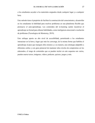 EL USO DE LA TIC’S EN LA EDUCACIÓN 17
UNICLA Toluca
a los estudiantes acceder a los materiales asignados desde cualquier lugar y a cualquier
hora.
Este método tiene el propósito de facilitar la construcción del conocimiento y desarrollar
en los estudiantes la habilidad para resolver problemas en una plataforma flexible que
promueve el auto-aprendizaje. Los contenidos del m-learning suelen incentivar el
aprendizaje no formal para obtener habilidades, como inteligencia emocional o resolución
de problemas (Tecnologico de Monterrey, 2019).
Este enfoque aporta un alto nivel de accesibilidad, permitiendo a los estudiantes
interactuar en la hora y lugar que más les convenga, de la misma forma que habilita el
aprendizaje al paso que marquen ellos mismos y a su manera, una estrategia adaptable a
diferentes estilos y con gran potencial de mantener altos niveles de compromiso en los
educandos, el rango de contenidos que se pueden incluir en este esquema son varios,
pueden usarse textos, imágenes, videos, podcasts, quizzes, juegos y más.
 