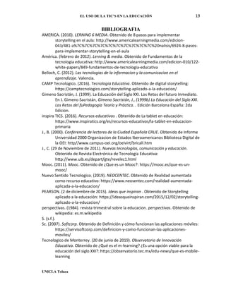 EL USO DE LA TIC’S EN LA EDUCACIÓN 19
UNICLA Toluca
BIBLIOGRAFIA
AMERICA. (2010). LERNING 6 MEDIA. Obtenido de 8 pasos para implementar
storytelling en el aula: http://www.americalearningmedia.com/edicion-
043/481-a%7C%7C%7C%7C%7C%7C%7C%7C%7C%7C%20nalisis/6924-8-pasos-
para-implementar-storytelling-en-el-aula
América. (febrero de 2012). Lerning & media. Obtenido de Fundamentos de la
tecnologia educativa: http://www.americalearningmedia.com/edicion-010/122-
white-papers/849-fundamentos-de-tecnologia-educativa
Belloch, C. (2012). Las tecnologias de la informacion y la comunicacion en el
aprendizaje. Valencia.
CAMP Tecnologico. (2016). Tecnologia Educativa. Obtenido de digital storytelling:
https://camptecnologico.com/storytelling-aplicado-a-la-educacion/
Gimeno Sacristán, J. (1999). La Educación del Siglo XXI. Los Retos del futuro Inmediato.
En J. Gimeno Sacristán, Gimeno Sacristán, J., (1999b) La Educación del Siglo XXI.
Los Retos del fuPedagogía Teoría y Práctica. . Edición Barcelona España: 2da
Edicion.
inspira TICS. (2016). Recursos educativos . Obtenido de La tablet en educación:
https://www.inspiratics.org/es/recursos-educativos/la-tablet-en-educacion-
primaria
J., B. (2000). Conferencia de lectores de la Ciudad Española CRUE. Obtenido de Informe
Universidad 2000 Organizacion de Estados Iberoamericanos Biblioteca Digital de
la OEI: http//www.campus-oei.org/oeivirt/bricall.htm
J., C. (29 de Noviembre de 2011). Nuevas tecnologías, comunicación y educación.
Obtenido de Revista Electrónica de Tecnología Educativa:
http://www.uib.es/depart/gte/revelec1.html
Mooc. (2011). Mooc. Obtenido de ¿Que es un Mooc?: https://mooc.es/que-es-un-
mooc/
Nuevo Sentido Tecnologico. (2019). NEOCENTEC. Obtenido de Realidad aumentada
como recurso educativo: https://www.neosentec.com/realidad-aumentada-
aplicada-a-la-educacion/
PEARSON. (2 de diciembre de 2015). Ideas que inspiran . Obtenido de Storytelling
aplicado a la educación: https://ideasqueinspiran.com/2015/12/02/storytelling-
aplicado-a-la-educacion/
perspectivas. (1984). revista trimestral sobre la educacion. perspectivas. Obtenido de
wikipedia: es.m.wikipedia
S. (s.f.).
Sc. (2007). Softcorp. Obtenido de Definición y cómo funcionan las aplicaciones móviles:
https://servisoftcorp.com/definicion-y-como-funcionan-las-aplicaciones-
moviles/
Tecnologico de Monterrey. (20 de junio de 2019). Observatorio de Innovación
Educativa. Obtenido de ¿Qué es el m-learning? ¿Es una opción viable para la
educación del siglo XXI?: https://observatorio.tec.mx/edu-news/que-es-mobile-
learning
 