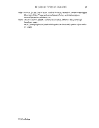 EL USO DE LA TIC’S EN LA EDUCACIÓN 20
UNICLA Toluca
Web Consultas. (31 de Julio de 2007). Revista de salud y bienestar. Obtenido de Flipped
Classroom: https://www.webconsultas.com/bebes-y-ninos/educacion-
infantil/que-es-flipped-classroom
World Education Games. (2014). Tecnologia Educativa. Obtenido de Aprendizaje
basado en juego:
https://sites.google.com/site/tecnologiaeducativa201606/aprendizaje-basado-
en-juegos
 