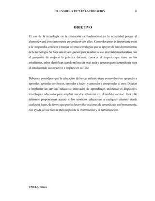 EL USO DE LA TIC’S EN LA EDUCACIÓN iii
UNICLA Toluca
OBJETIVO
El uso de la tecnología en la educación es fundamental en la actualidad porque el
alumnado está constantemente en contacto con ellas. Como docentes es importante estar
a la vanguardia, conocer y manjar diversas estrategias que se apoyen de estas herramientas
de la tecnología. Se hace una investigación para resaltar su uso en el ámbito educativo con
el propósito de mejorar la práctica docente, conocer el impacto que tiene en los
estudiantes, saber identificar cuando utilizarlas en el aula y generar que el aprendizaje para
el estudiantado sea atractivo e impacte en su vida.
Debemos considerar que la educación del tercer milenio tiene como objetivo: aprender a
aprender, aprender a conocer, aprender a hacer, y aprender a comprender al otro. Diseñar
e implantar un servicio educativo innovador de aprendizaje, utilizando el dispositivo
tecnológico adecuado para ampliar nuestra actuación en el ámbito escolar. Para ello
debemos proporcionar acceso a los servicios educativos a cualquier alumno desde
cualquier lugar, de forma que pueda desarrollar acciones de aprendizaje autónomamente,
con ayuda de las nuevas tecnologías de la información y la comunicación.
 