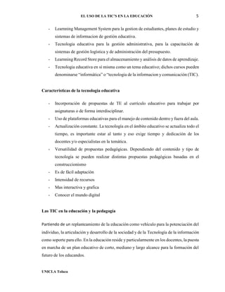 EL USO DE LA TIC’S EN LA EDUCACIÓN 5
UNICLA Toluca
- Learnning Management System para la gestion de estudiantes, planes de estudio y
sistemas de informacion de gestión educativa.
- Tecnologia educativa para la gestión administrativa, para la capacitación de
sistemas de gestión logística y de administración del presupuesto.
- Learnning Record Store para el almacenamiento y análisis de datos de aprendizaje.
- Tecnologia educativa en sí misma como un tema educativo; dichos cursos pueden
denominarse “informática” o “tecnologia de la informacion y comunicación (TIC).
Características de la tecnologia educativa
- Incorporación de propuestas de TE al currículo educativo para trabajar por
asignaturas o de forma interdisciplinar.
- Uso de plataformas educativas para el manejo de contenido dentro y fuera del aula.
- Actualización constante. La tecnología en el ámbito educativo se actualiza todo el
tiempo, es importante estar al tanto y eso exige tiempo y dedicación de los
docentes y/o especialistas en la temática.
- Versatilidad de propuestas pedagógicas. Dependiendo del contenido y tipo de
tecnología se pueden realizar distintas propuestas pedagógicas basadas en el
construccionismo
- Es de fácil adaptación
- Intensidad de recursos
- Mas interactiva y grafica
- Conocer el mundo digital
Las TIC en la educación y la pedagogía
Partiendo de un replanteamiento de la educación como vehículo para la potenciación del
individuo, la articulación y desarrollo de la sociedad y de la Tecnología de la información
como soporte para ello. En la educación reside y particularmente en los docentes, la puesta
en marcha de un plan educativo de corto, mediano y largo alcance para la formación del
futuro de los educandos.
 