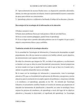 EL USO DE LA TIC’S EN LA EDUCACIÓN 7
UNICLA Toluca
IV. Aprovechamiento de recursos Pueden tener a su disposición contenidos adicionales;
además, las niñas que necesiten un refuerzo, tienen la oportunidad de recurrir a materiales
de apoyo para reforzar sus conocimientos.
V. Aprendizaje colectivo o colaborativo facilitando el trabajo de los discentes y docente.
Desventajas de las tecnologías de la información en la educación
I.Produce cansancio visual.
II.Puede atraer problemas físicos por mala postura o falta de actividad física.
III.Si no se tiene sustento pedagógico, puede frenar el aprendizaje.
IV.Si no se eligen sitios o portales adecuados podemos caer en el engaño o lo que es peor,
adquirir conocimientos falsos o poco confiables
Tendencias actuales de la tecnología educativa
En la actualidad las Tecnologías de Información y Comunicación desempeñan un papel
preponderante, día a día nos marcan un contexto en el ámbito cultural, social, deportivo,
de entretenimiento y por supuesto informativo.
De todos los elementos que integran las TIC, sin duda el más poderoso y revolucionario
es Internet, en la que se ubica la actual Sociedad del conocimiento. Internet proporciona
un tercer mundo en el que se puede hacer casi todo lo que se hace en el mundo real y
además nos permite desarrollar nuevas actividades.
De la mano con las tecnologías de información y comunicación, viene la tecnología
educativa (TE), que es el resultado de las aplicaciones de diferentes concepciones y teorías
educativas para la resolución de un amplio espectro de problemas y situaciones referidas
a la enseñanza y el aprendizaje, apoyadas en las TIC. Se entiende por Tecnología
Educativa al acercamiento científico basado en la teoría de sistemas que proporciona al
educador las herramientas de planificación y desarrollo, así como la tecnología, busca
mejorar los procesos de enseñanza y de aprendizaje a través del logro de los objetivos
educativos y buscando la efectividad y el significado del aprendizaje. La Tecnología
 