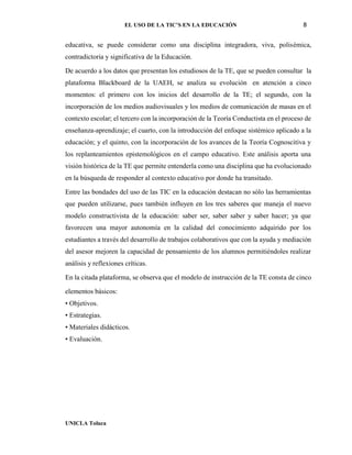 EL USO DE LA TIC’S EN LA EDUCACIÓN 8
UNICLA Toluca
educativa, se puede considerar como una disciplina integradora, viva, polisémica,
contradictoria y significativa de la Educación.
De acuerdo a los datos que presentan los estudiosos de la TE, que se pueden consultar la
plataforma Blackboard de la UAEH, se analiza su evolución en atención a cinco
momentos: el primero con los inicios del desarrollo de la TE; el segundo, con la
incorporación de los medios audiovisuales y los medios de comunicación de masas en el
contexto escolar; el tercero con la incorporación de la Teoría Conductista en el proceso de
enseñanza-aprendizaje; el cuarto, con la introducción del enfoque sistémico aplicado a la
educación; y el quinto, con la incorporación de los avances de la Teoría Cognoscitiva y
los replanteamientos epistemológicos en el campo educativo. Este análisis aporta una
visión histórica de la TE que permite entenderla como una disciplina que ha evolucionado
en la búsqueda de responder al contexto educativo por donde ha transitado.
Entre las bondades del uso de las TIC en la educación destacan no sólo las herramientas
que pueden utilizarse, pues también influyen en los tres saberes que maneja el nuevo
modelo constructivista de la educación: saber ser, saber saber y saber hacer; ya que
favorecen una mayor autonomía en la calidad del conocimiento adquirido por los
estudiantes a través del desarrollo de trabajos colaborativos que con la ayuda y mediación
del asesor mejoren la capacidad de pensamiento de los alumnos permitiéndoles realizar
análisis y reflexiones críticas.
En la citada plataforma, se observa que el modelo de instrucción de la TE consta de cinco
elementos básicos:
• Objetivos.
• Estrategias.
• Materiales didácticos.
• Evaluación.
 