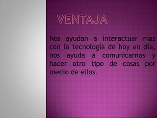 Nos ayudan a interactuar mas
con la tecnología de hoy en día,
nos ayuda a comunicarnos y
hacer otro tipo de cosas por
medio de ellos.
 