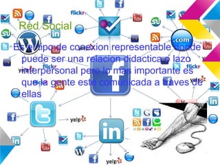 Red Social
Es el tipo de conexion representable donde
puede ser una relacion didactica o lazo
interpersonal pero lo mas importante es
que la gente este comunicada a traves de
ellas
 