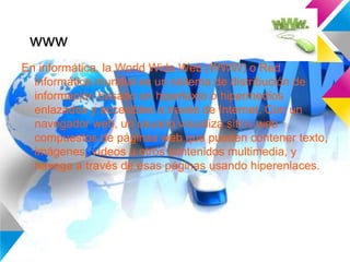 www
En informática, la World Wide Web (WWW) o Red
informática mundial es un sistema de distribución de
información basado en hipertexto o hipermedios
enlazados y accesibles a través de Internet. Con un
navegador web, un usuario visualiza sitios web
compuestos de páginas web que pueden contener texto,
imágenes, vídeos u otros contenidos multimedia, y
navega a través de esas páginas usando hiperenlaces.
 