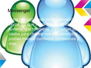 Messenger
Es una red social que se ha convertido en
skype por que se ha dejado de usar y
tuvieron que renovarla, messenger se
usaba para chatear con tus conocidos
podias mandar zumbidos emoticones y
mas
 