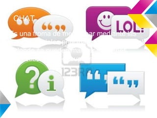 CHAT
Es una froma de mensajear mediante las
redes sociales principalmete en Facebook
donde se pueden mandar imagenes,
emoticones y por supuesto mensajes
 