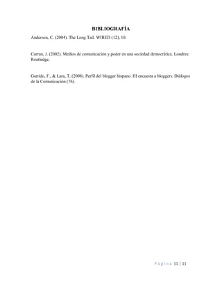P á g i n a 11 | 11
BIBLIOGRAFÍA
Anderson, C. (2004). The Long Tail. WIRED (12), 10.
Curran, J. (2002). Medios de comunicación y poder en una sociedad democrática. Londres:
Routledge.
Garrido, F., & Lara, T. (2008). Perfil del blogger hispano. III encuesta a bloggers. Diálogos
de la Comunicación (76).
 