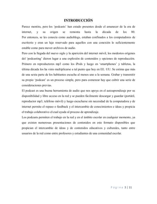 P á g i n a 3 | 11
INTRODUCCIÓN
Parece mentira, pero los ‘podcasts’ han estado presentes desde el amanecer de la era de
internet, y su origen se remonta hasta la década de los 80.
Por entonces, se les conocía como audioblogs, estaban confinados a los computadores de
escritorio y eran un lujo reservado para aquellos con una conexión lo suficientemente
estable como para mover archivos de audio.
Pero con la llegada del nuevo siglo y la aparición del internet móvil, los modestos orígenes
del ‘podcasting’ dieron lugar a una explosión de contenidos y opciones de reproducción.
Primero en reproductores mp3 como los iPods y luego en ‘smartphones’ y tabletas, la
última década los ha visto multiplicarse a tal punto que hoy en EE. UU. Se estima que más
de una sexta parte de los habitantes escucha al menos uno a la semana. Grabar y transmitir
su propio ‘podcast’ es un proceso simple, pero para comenzar hay que cubrir una serie de
consideraciones previas.
El podcast es una buena herramienta de audio que nos apoya en el autoaprendizaje por su
disponibilidad y libre acceso en la red y se pueden fácilmente descargar y guardar (portátil,
reproductor mp3, teléfono móvil) y luego escucharse sin necesidad de la computadora y de
internet permite el repaso o feedback y el intercambio de conocimientos e ideas y propicia
el trabajo colaborativo el cual ayuda al proceso de aprendizaje.
Los podcasts permiten el trabajo en la red y en el ámbito escolar en cualquier momento, ya
que existen numerosas presentaciones de contenidos en este formato disponibles que
propician el intercambio de ideas y de contenidos educativos y culturales, tanto entre
usuarios de la red como entre profesores y estudiantes de una comunidad escolar.
 